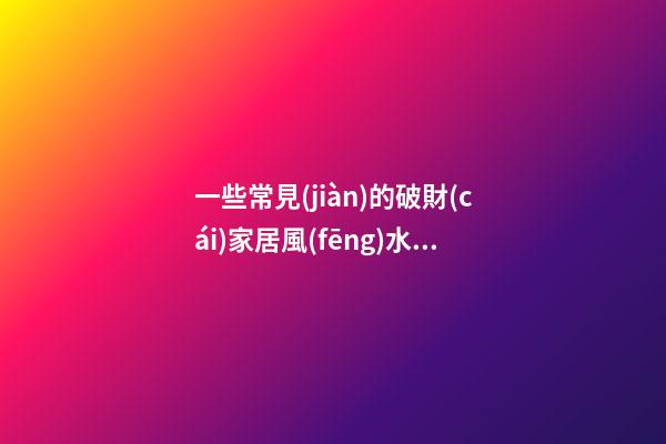 一些常見(jiàn)的破財(cái)家居風(fēng)水現(xiàn)象  快來(lái)看看你家有沒(méi)有